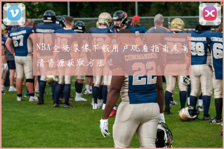 NBA全场录像下载用户观看指南及高清资源获取方法