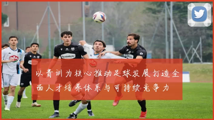 以青训为核心推动足球发展打造全面人才培养体系与可持续竞争力