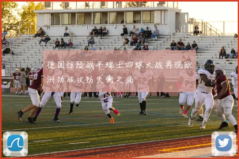 德国惊险战平瑞士四球大战再现欧洲劲旅攻防失衡之痛