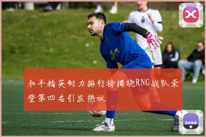 和平精英耐力排行榜揭晓RNG战队荣登第四名引发热议