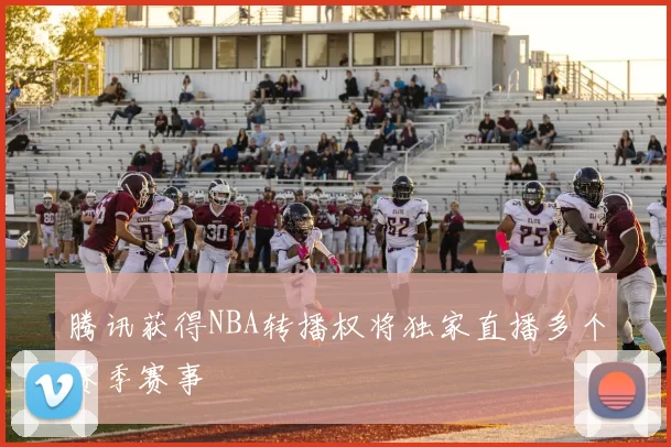 腾讯获得NBA转播权将独家直播多个赛季赛事