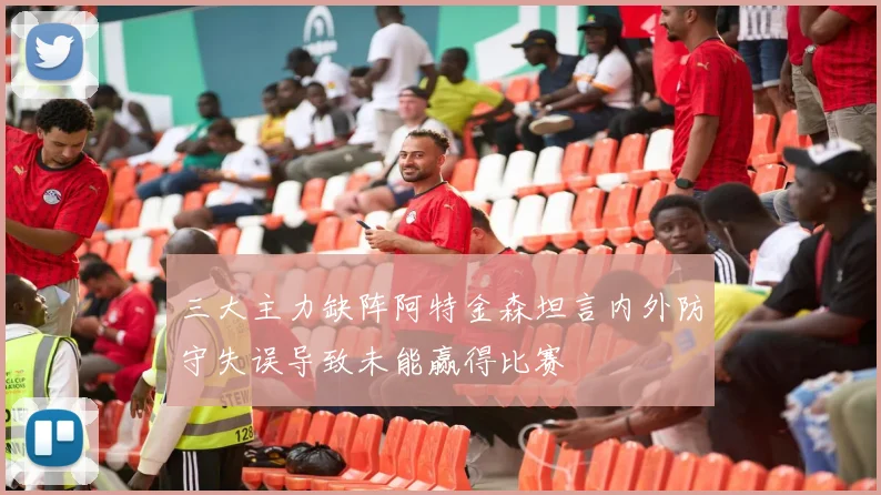 三大主力缺阵阿特金森坦言内外防守失误导致未能赢得比赛