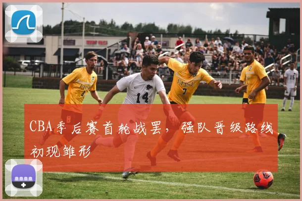 CBA季后赛首轮战罢，强队晋级路线初现雏形