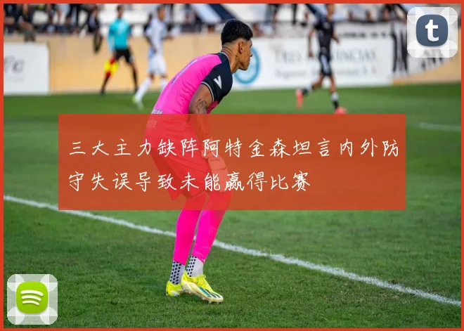 三大主力缺阵阿特金森坦言内外防守失误导致未能赢得比赛
