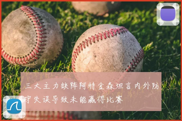 三大主力缺阵阿特金森坦言内外防守失误导致未能赢得比赛