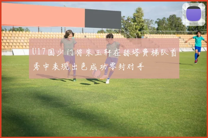 U17国少门将朱玉轩在赫塔费梯队首秀中表现出色成功零封对手