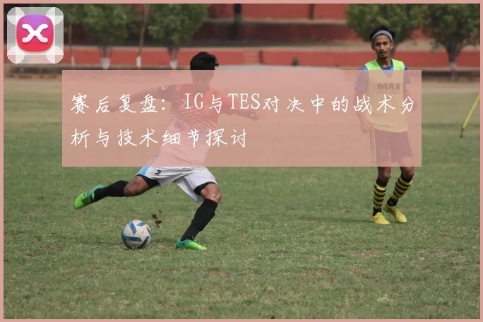 赛后复盘：IG与TES对决中的战术分析与技术细节探讨