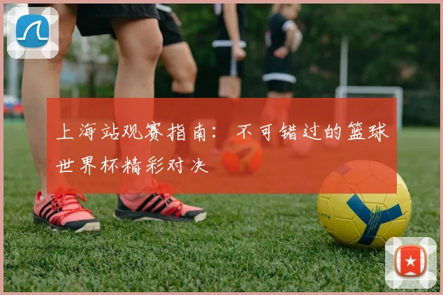 上海站观赛指南：不可错过的篮球世界杯精彩对决