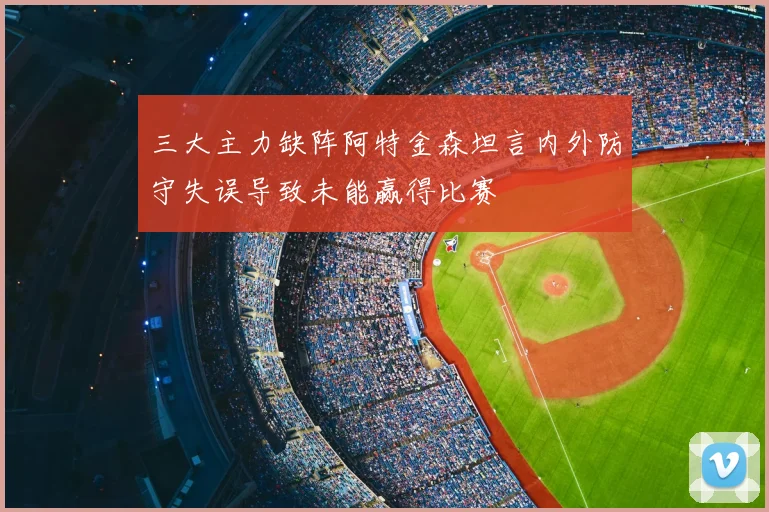 三大主力缺阵阿特金森坦言内外防守失误导致未能赢得比赛