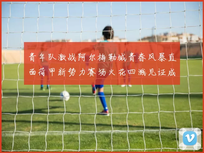 青年队激战阿尔梅勒城青春风暴直面荷甲新势力赛场火花四溅见证成长之战
