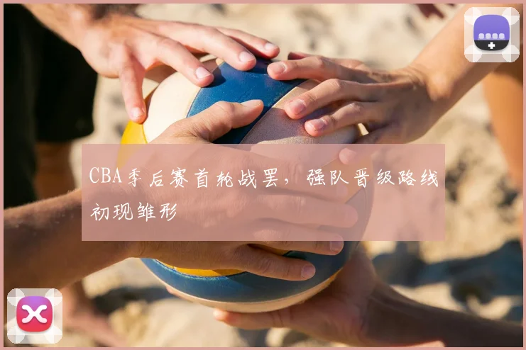 CBA季后赛首轮战罢,强队晋级路线初现雏形