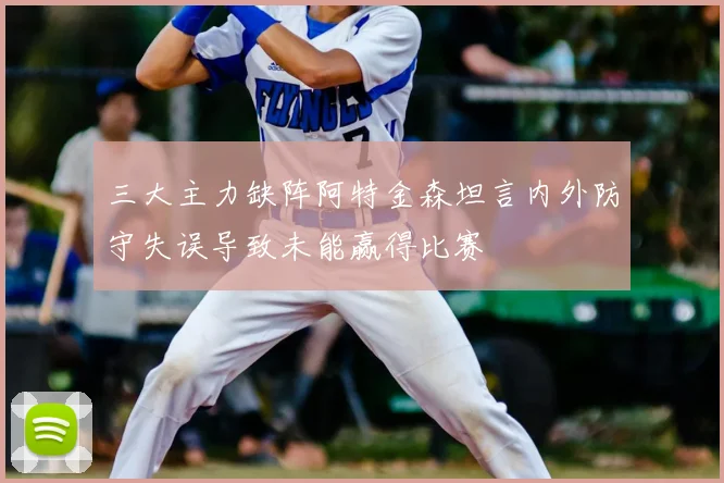 三大主力缺阵阿特金森坦言内外防守失误导致未能赢得比赛