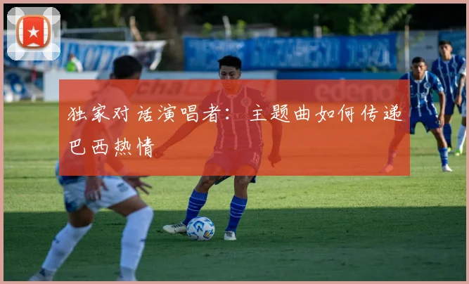 独家对话演唱者:主题曲如何传递巴西热情