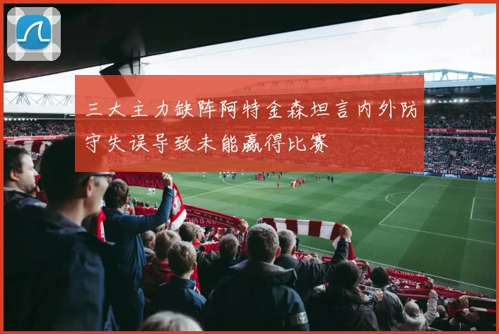 三大主力缺阵阿特金森坦言内外防守失误导致未能赢得比赛