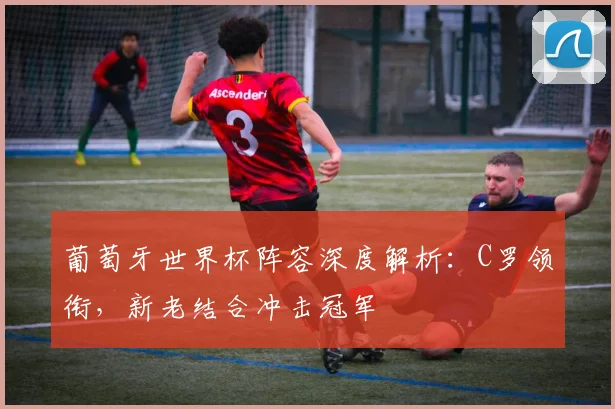 葡萄牙世界杯阵容深度解析：C罗领衔，新老结合冲击冠军