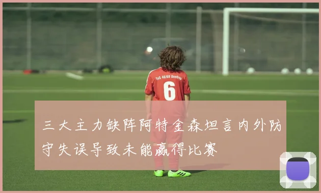 三大主力缺阵阿特金森坦言内外防守失误导致未能赢得比赛