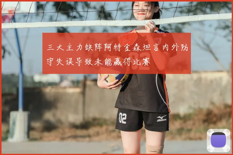 三大主力缺阵阿特金森坦言内外防守失误导致未能赢得比赛