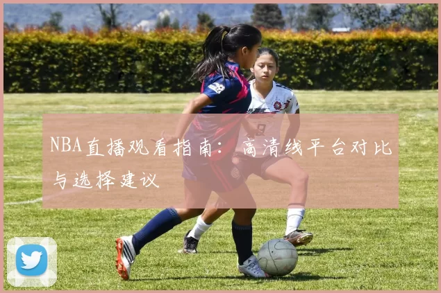 NBA直播观看指南：高清线平台对比与选择建议