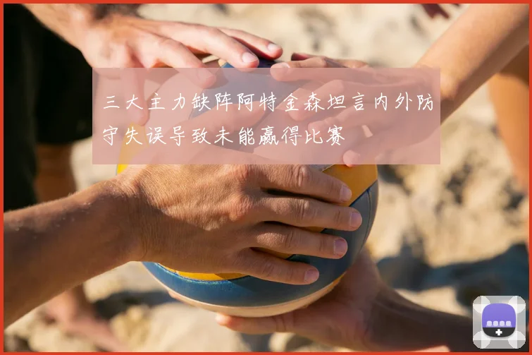 三大主力缺阵阿特金森坦言内外防守失误导致未能赢得比赛