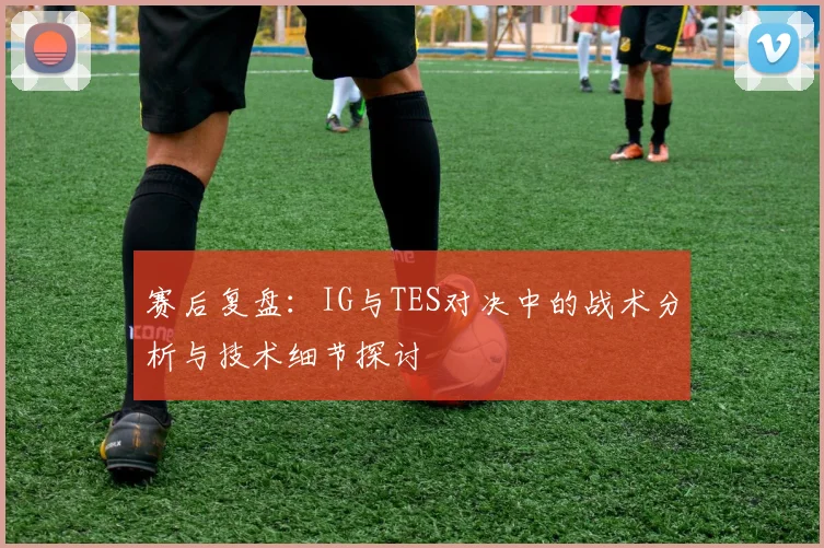 赛后复盘:IG与TES对决中的战术分析与技术细节探讨