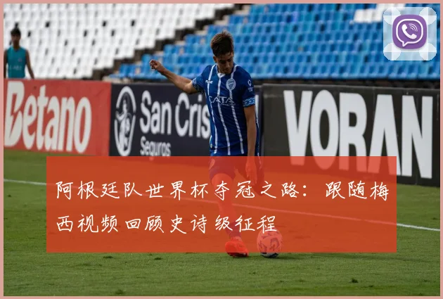 阿根廷队世界杯夺冠之路：跟随梅西视频回顾史诗级征程