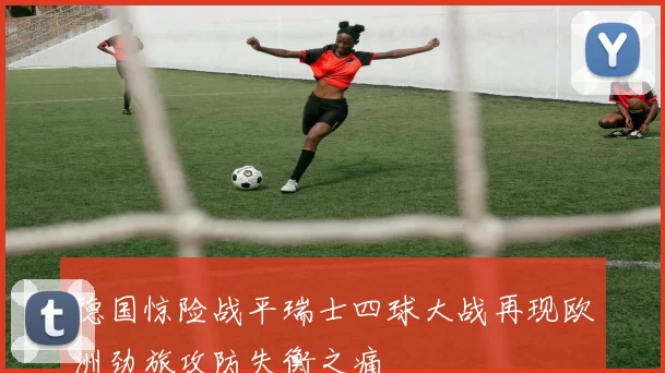 德国惊险战平瑞士四球大战再现欧洲劲旅攻防失衡之痛