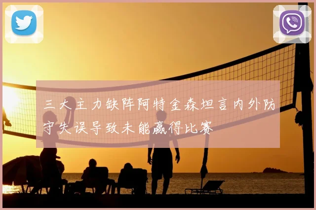 三大主力缺阵阿特金森坦言内外防守失误导致未能赢得比赛