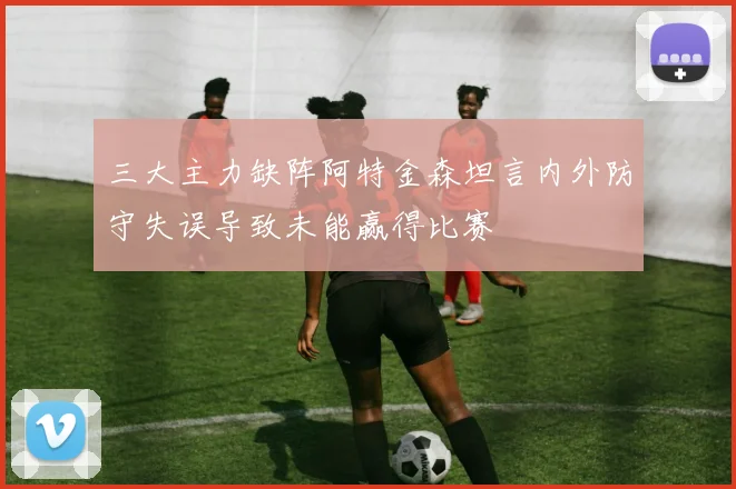 三大主力缺阵阿特金森坦言内外防守失误导致未能赢得比赛