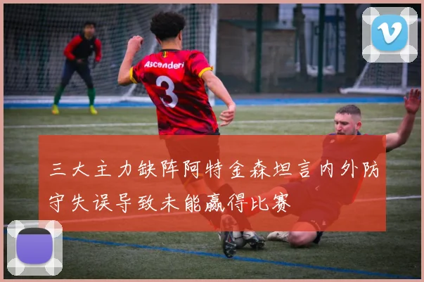 三大主力缺阵阿特金森坦言内外防守失误导致未能赢得比赛