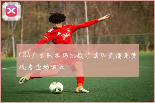 CBA广东队客场挑战宁波队直播免费观看全场回放