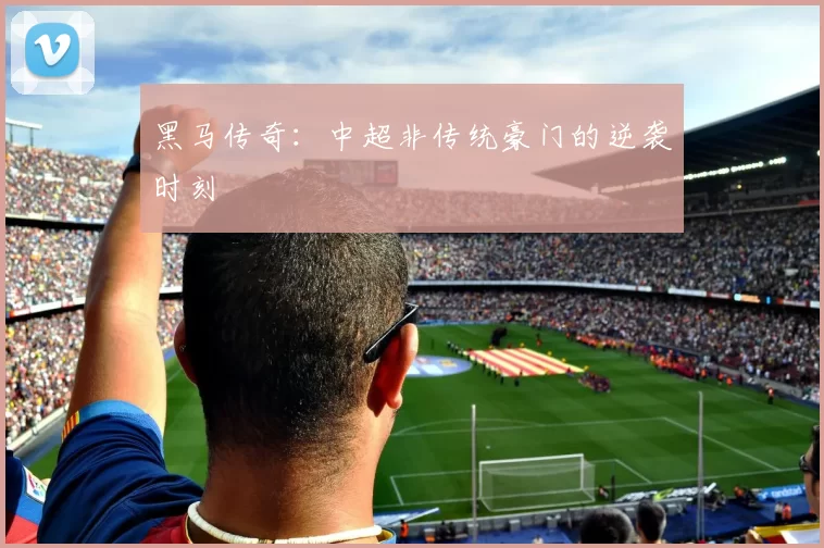 黑马传奇：中超非传统豪门的逆袭时刻