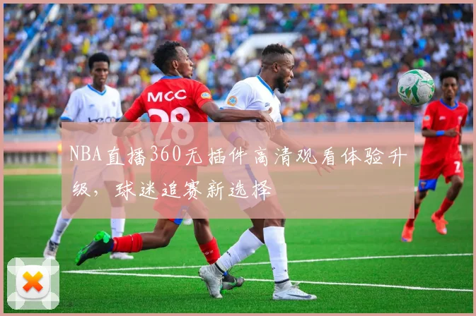 NBA直播360无插件高清观看体验升级,球迷追赛新选择