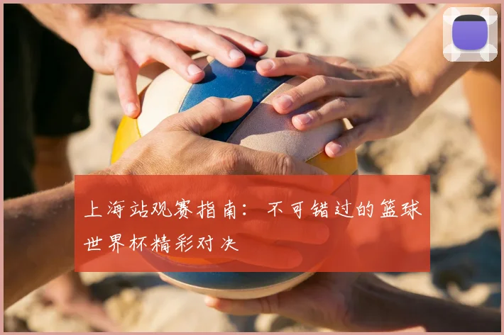 上海站观赛指南:不可错过的篮球世界杯精彩对决