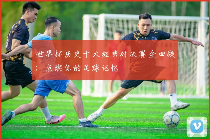 世界杯历史十大经典对决赛全回顾：点燃你的足球记忆