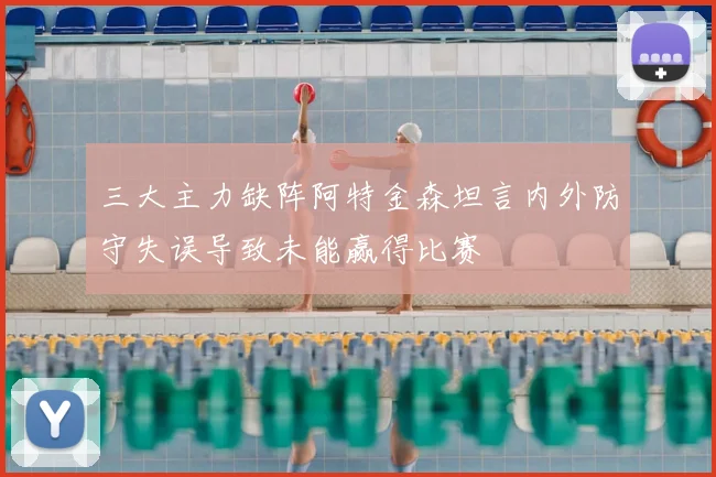 三大主力缺阵阿特金森坦言内外防守失误导致未能赢得比赛