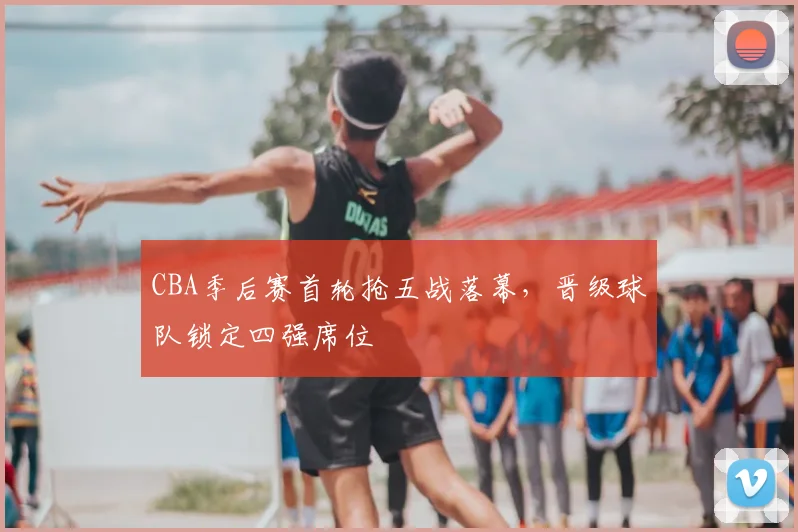 CBA季后赛首轮抢五战落幕，晋级球队锁定四强席位