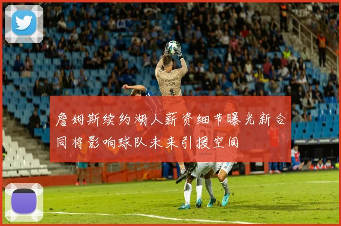 詹姆斯续约湖人薪资细节曝光新合同将影响球队未来引援空间