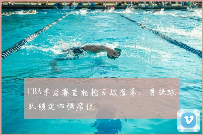 CBA季后赛首轮抢五战落幕，晋级球队锁定四强席位