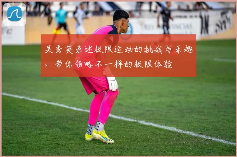 吴秀英亲述极限运动的挑战与乐趣，带你领略不一样的极限体验