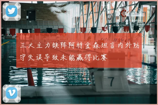 三大主力缺阵阿特金森坦言内外防守失误导致未能赢得比赛