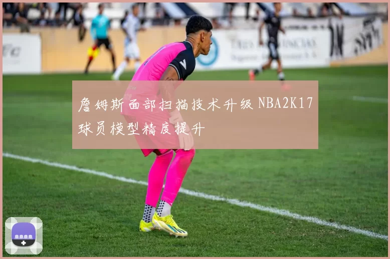 詹姆斯面部扫描技术升级 NBA2K17球员模型精度提升