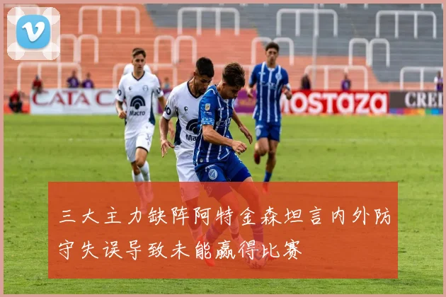 三大主力缺阵阿特金森坦言内外防守失误导致未能赢得比赛