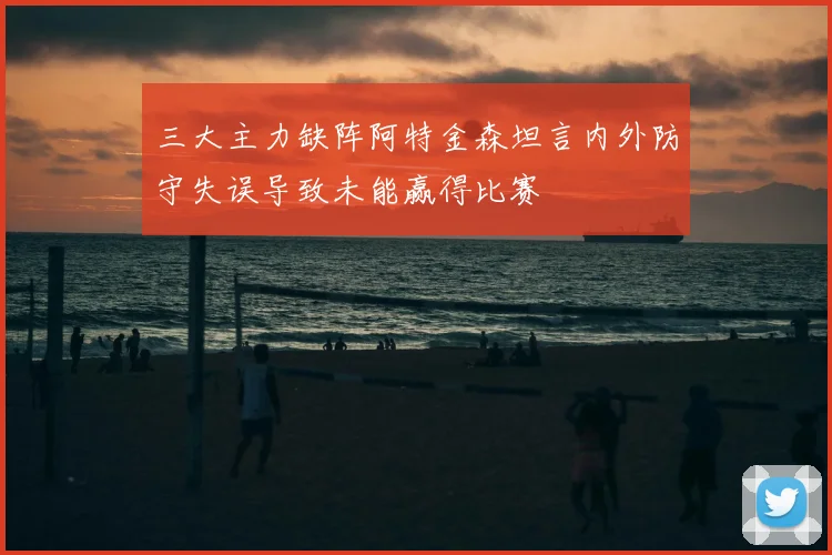 三大主力缺阵阿特金森坦言内外防守失误导致未能赢得比赛