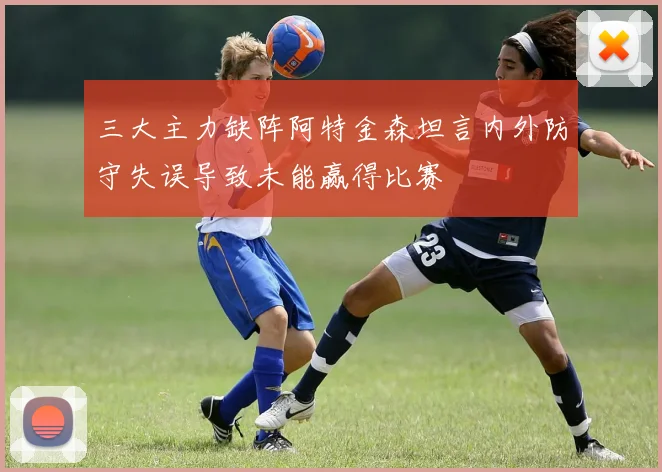 三大主力缺阵阿特金森坦言内外防守失误导致未能赢得比赛