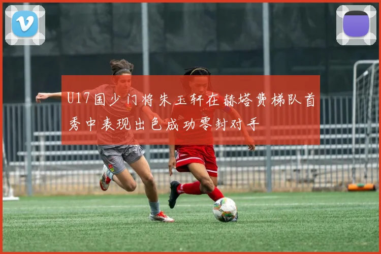 U17国少门将朱玉轩在赫塔费梯队首秀中表现出色成功零封对手