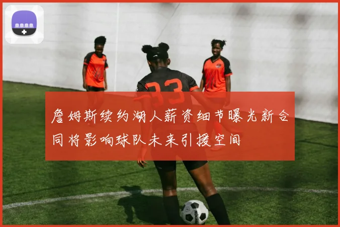 詹姆斯续约湖人薪资细节曝光新合同将影响球队未来引援空间